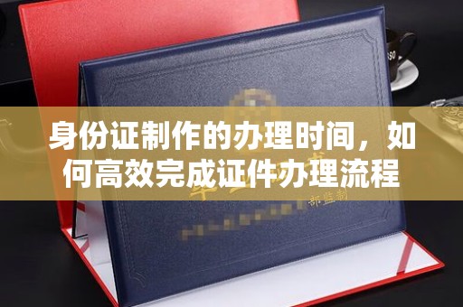 塔什库尔干塔吉克身份证制作的办理时间，如何高效完成证件办理流程